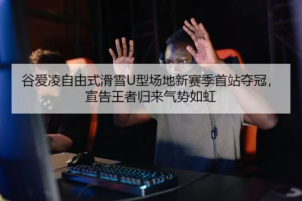 谷爱凌自由式滑雪U型场地新赛季首站夺冠，宣告王者归来气势如虹
