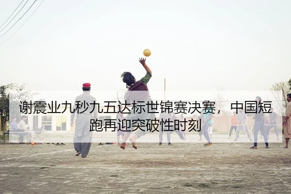 谢震业九秒九五达标世锦赛决赛，中国短跑再迎突破性时刻